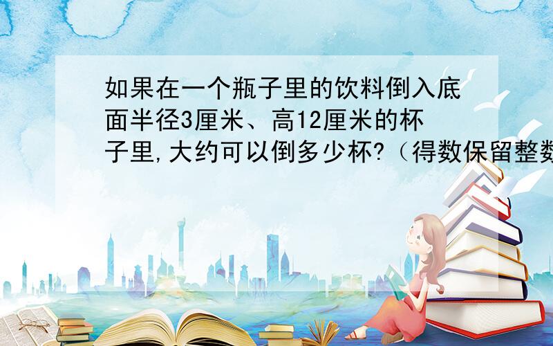 如果在一个瓶子里的饮料倒入底面半径3厘米、高12厘米的杯子里,大约可以倒多少杯?（得数保留整数）1000ml