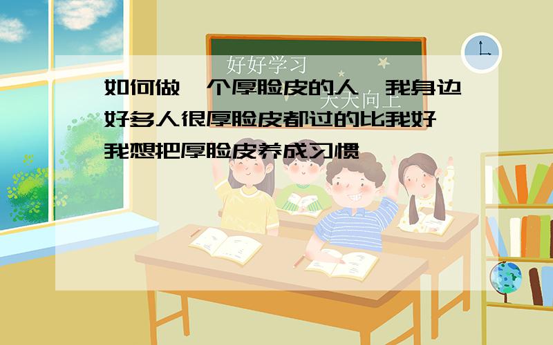 如何做一个厚脸皮的人,我身边好多人很厚脸皮都过的比我好,我想把厚脸皮养成习惯