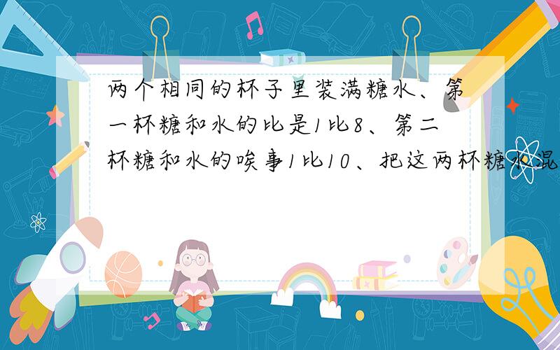 两个相同的杯子里装满糖水、第一杯糖和水的比是1比8、第二杯糖和水的唉事1比10、把这两杯糖水混合在一起、则这时糖与水的比是多少?