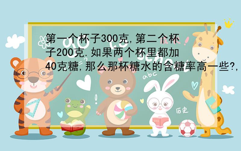 第一个杯子300克,第二个杯子200克.如果两个杯里都加40克糖,那么那杯糖水的含糖率高一些?,要使两杯的糖水一样甜,还要在那一杯加糖,加多少克（第一个问题就不要回答了,第二个）