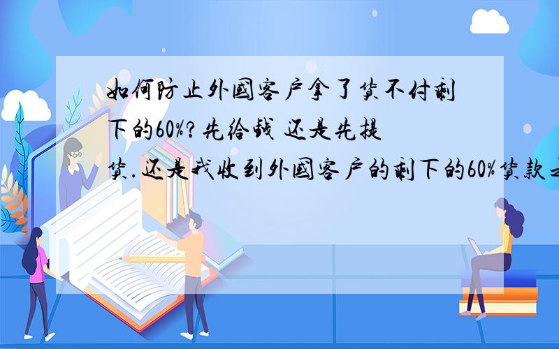 如何防止外国客户拿了货不付剩下的60%?先给钱 还是先提货.还是我收到外国客户的剩下的60%货款之后,我才发传真给他?Payment:40% T/T in advance; and balance exchange B/L