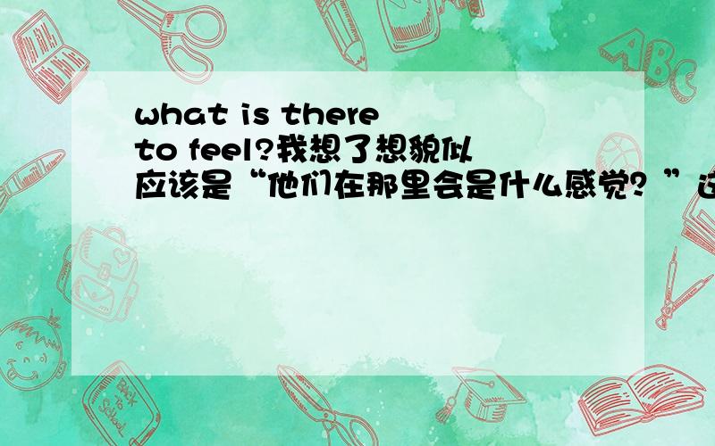 what is there to feel?我想了想貌似应该是“他们在那里会是什么感觉？”这句话是舟曲受灾群众站在土堆旁边看着被埋的亲人说的话，China Daily 翻译的.