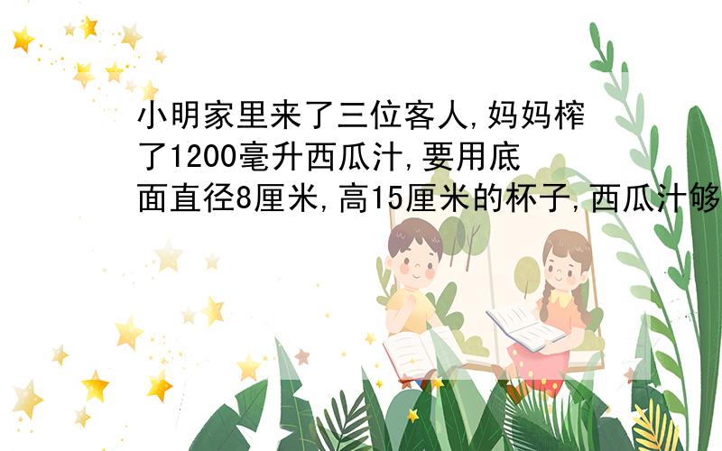 小明家里来了三位客人,妈妈榨了1200毫升西瓜汁,要用底面直径8厘米,高15厘米的杯子,西瓜汁够小明与他家三位客人每人一杯够吗?