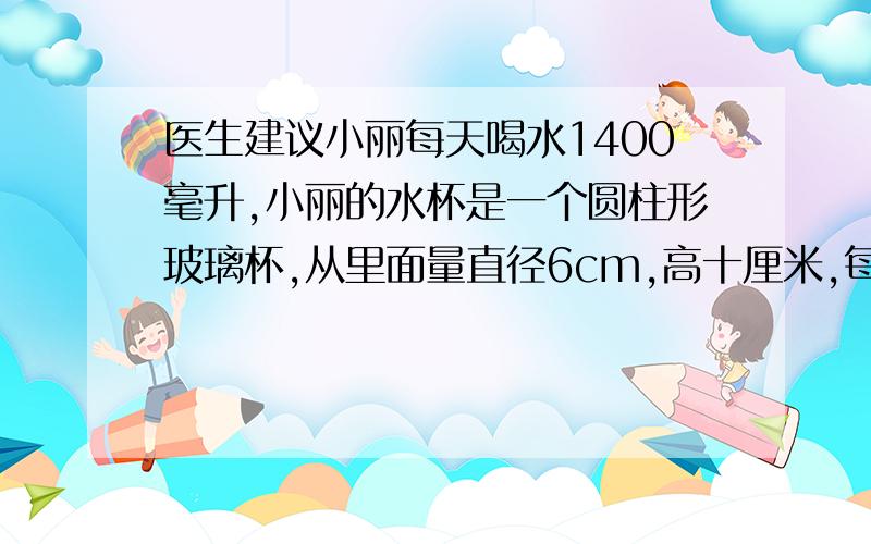 医生建议小丽每天喝水1400毫升,小丽的水杯是一个圆柱形玻璃杯,从里面量直径6cm,高十厘米,每次盛水大约是杯子高度的六分之五,小丽每天大约喝多少水 求各位脑力发达的神童们啊!额想死你