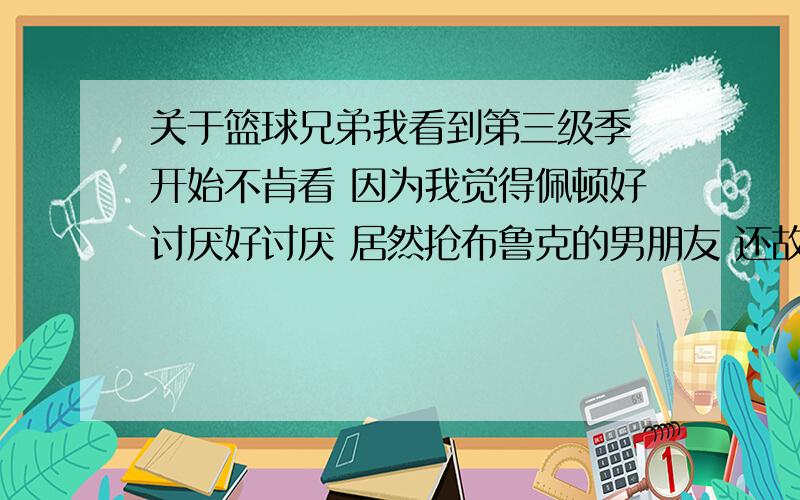 关于篮球兄弟我看到第三级季 开始不肯看 因为我觉得佩顿好讨厌好讨厌 居然抢布鲁克的男朋友 还故意造成她的误会.我想知道 LUCAS会不会跟布鲁克在一起了.