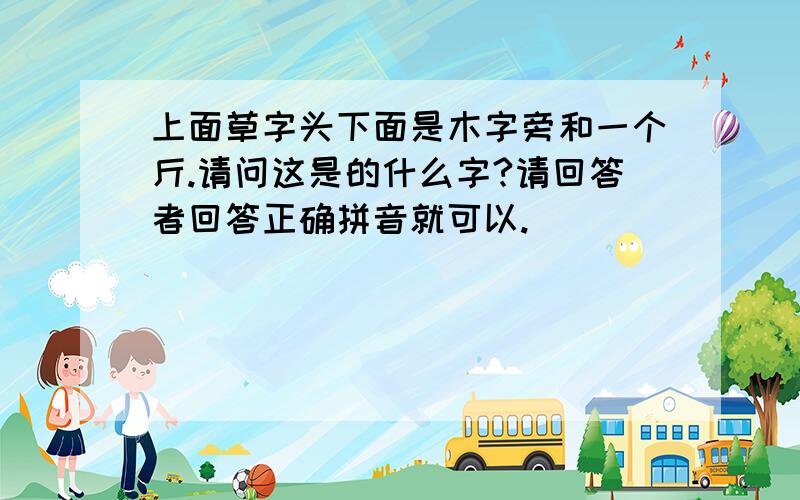 上面草字头下面是木字旁和一个斤.请问这是的什么字?请回答者回答正确拼音就可以.