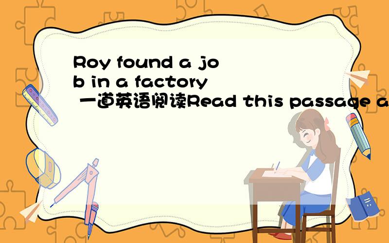 Roy found a job in a factory 一道英语阅读Read this passage and do “True” or “False”.Roy found a job in a factory.The manager and his father were good friends.The manager thought he must give Roy an important position.So Roy became a gat