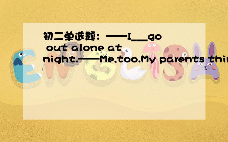 初二单选题：——I___go out alone at night.——Me,too.My parents think it is dangerous to do that.——I___go out alone at night.——Me,too.My parents think it is dangerous to do that.A.was asked B.am asked C.was not askedD.am not asked