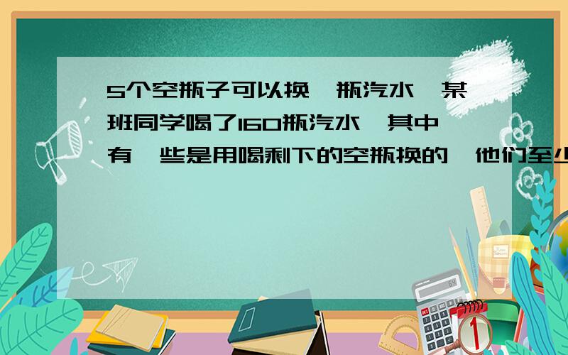 5个空瓶子可以换一瓶汽水,某班同学喝了160瓶汽水,其中有一些是用喝剩下的空瓶换的,他们至少买了多少瓶汽水?