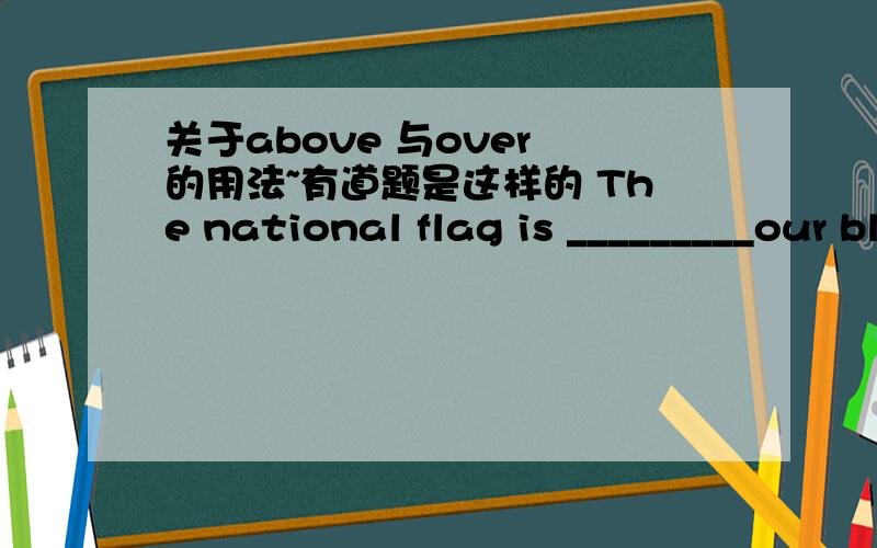 关于above 与over 的用法~有道题是这样的 The national flag is _________our blackboard.A.above B.over该选哪一个呢!请求帮助……