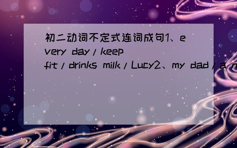 初二动词不定式连词成句1、every day/keep fit/drinks milk/Lucy2、my dad/a new computer/ask/I'll/buy3、shouldn't/you/let/on such a hot day/him/go out4、choose/in the front of the classroom/can/we/sit5、come to my house/she/the news/tell