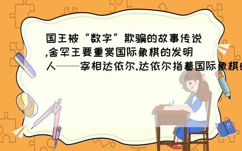 国王被“数字”欺骗的故事传说,舍罕王要重赏国际象棋的发明人——宰相达依尔.达依尔指着国际象棋的棋盘说：“陛下,请您在这张棋盘的第一小格内,赏给我一粒麦子,第二小格内给二粒麦