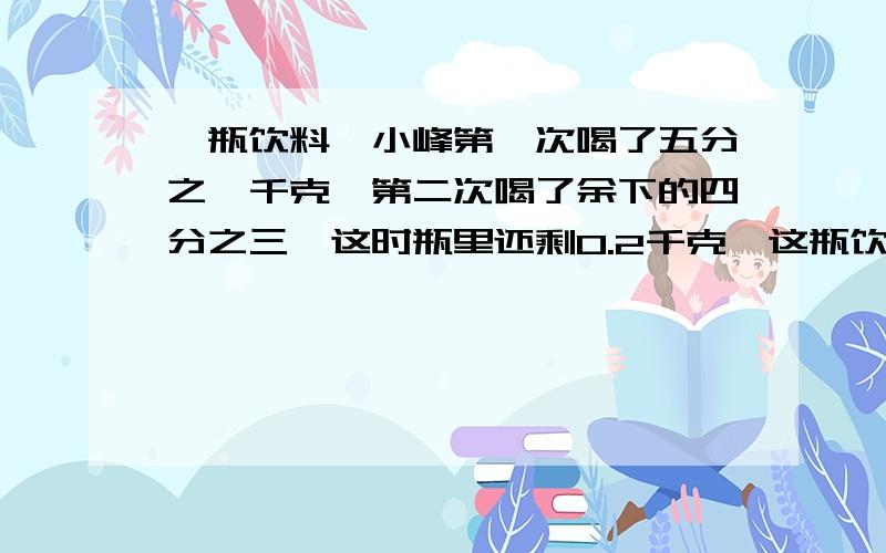 一瓶饮料,小峰第一次喝了五分之一千克,第二次喝了余下的四分之三,这时瓶里还剩0.2千克,这瓶饮料原来有多少千克?（这是和上面连着的）