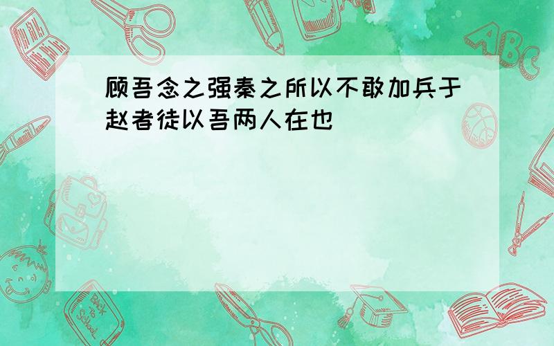 顾吾念之强秦之所以不敢加兵于赵者徒以吾两人在也