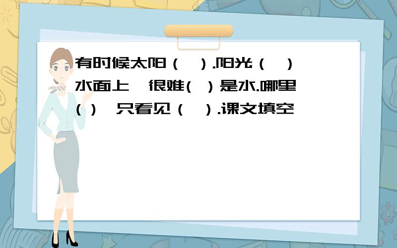 有时候太阳（ ）.阳光（ ）水面上,很难( ）是水.哪里( ),只看见（ ）.课文填空