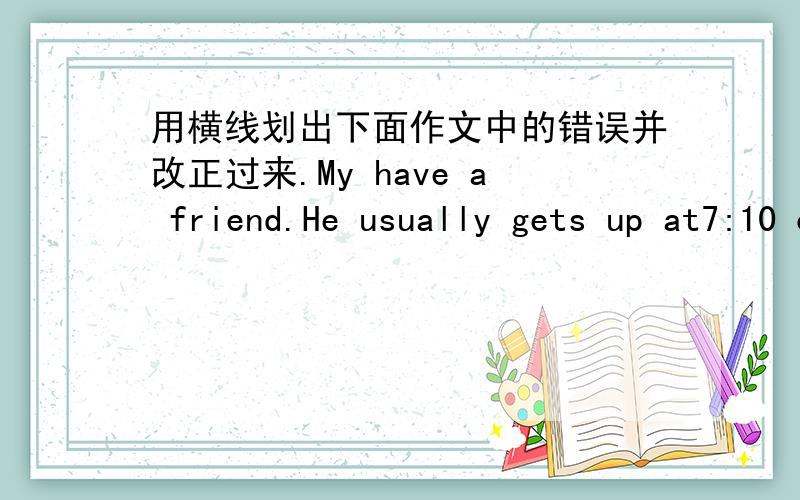 用横线划出下面作文中的错误并改正过来.My have a friend.He usually gets up at7:10 on monday to friday.He goes to school with i in the morning.He favorite food is rice and salad.He eats they for lunch.In the afternoon,he plays sports.H