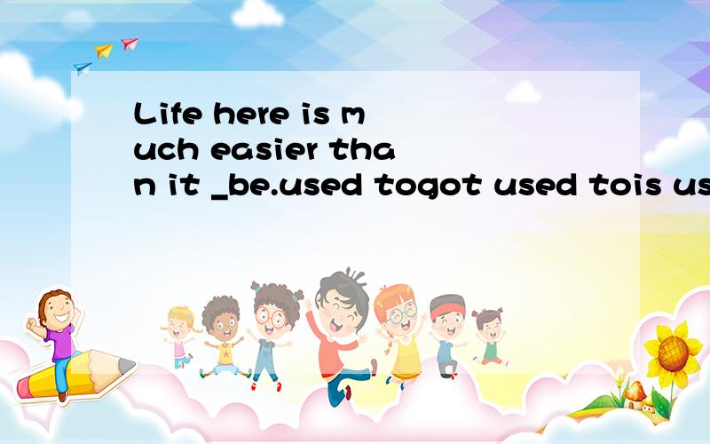Life here is much easier than it _be.used togot used tois used to was used to给出正确答案,理由及中文翻译