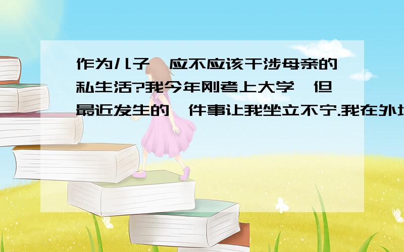 作为儿子,应不应该干涉母亲的私生活?我今年刚考上大学,但最近发生的一件事让我坐立不宁.我在外地上大学,十一放假在家呆了7天,返校途中发现自己的笔记本电脑电源线忘记拿了,于是就急