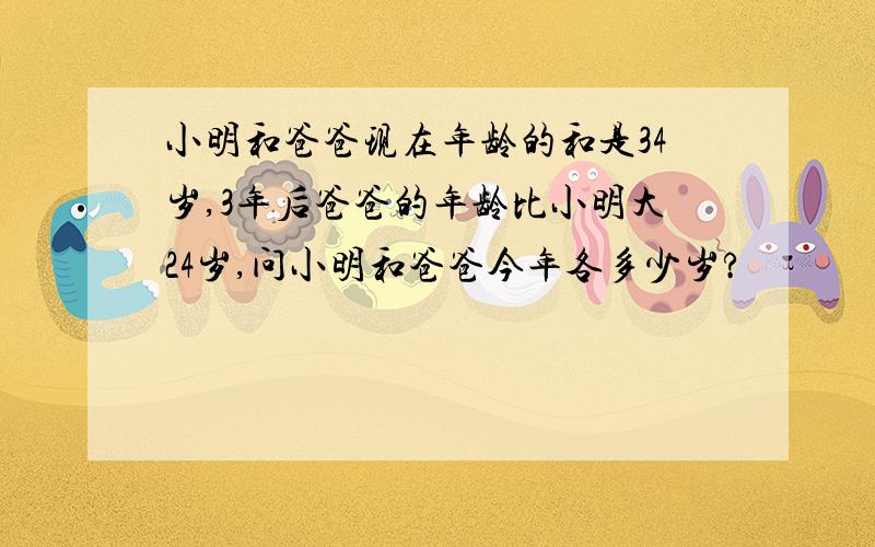 小明和爸爸现在年龄的和是34岁,3年后爸爸的年龄比小明大24岁,问小明和爸爸今年各多少岁?