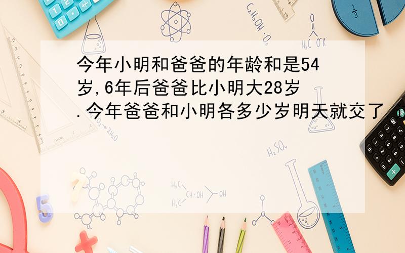 今年小明和爸爸的年龄和是54岁,6年后爸爸比小明大28岁.今年爸爸和小明各多少岁明天就交了,过期不候啦!