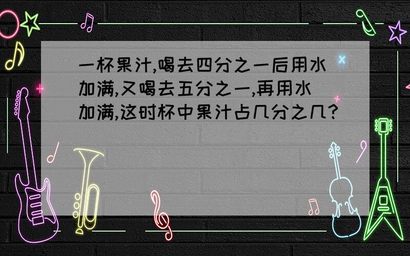 一杯果汁,喝去四分之一后用水加满,又喝去五分之一,再用水加满,这时杯中果汁占几分之几?