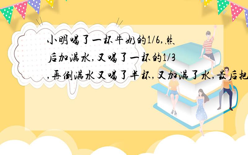 小明喝了一杯牛奶的1/6,然后加满水,又喝了一杯的1/3,再倒满水又喝了半杯,又加满了水,最后把一杯都喝