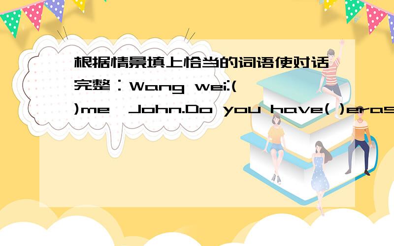 根据情景填上恰当的词语使对话完整：Wang wei:( )me,John.Do you have( )eraser根据情景填上恰当的词语使对话完整：Wang wei:( )me,John.Do you have( )eraser？John:Sorry.I ( ).Wang Wei：Do you think David ( ) one?John：You