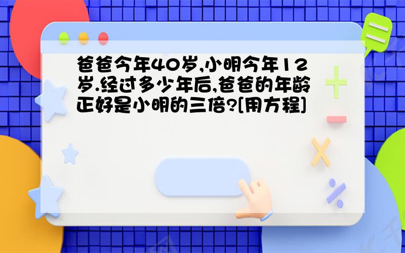 爸爸今年40岁,小明今年12岁.经过多少年后,爸爸的年龄正好是小明的三倍?[用方程]