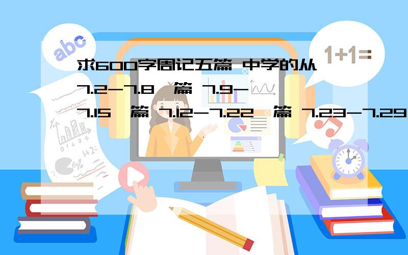 求600字周记五篇 中学的从7.2-7.8一篇 7.9-7.15一篇 7.12-7.22一篇 7.23-7.29一篇 一定要是发生在那一周里事件还有一篇就是这周的