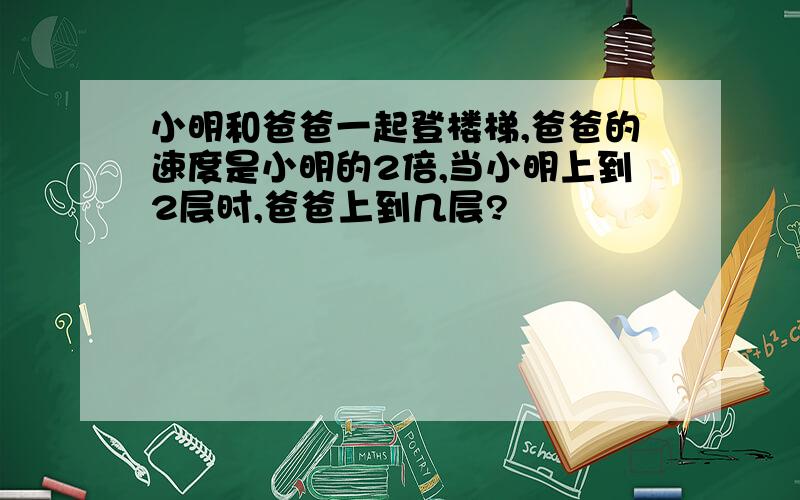 小明和爸爸一起登楼梯,爸爸的速度是小明的2倍,当小明上到2层时,爸爸上到几层?