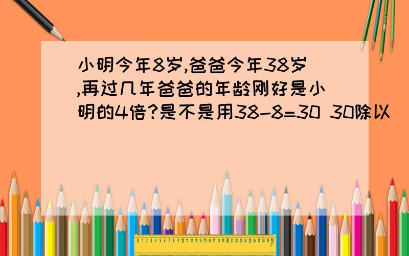 小明今年8岁,爸爸今年38岁,再过几年爸爸的年龄刚好是小明的4倍?是不是用38-8=30 30除以（4-1）=10 10-8=2那4-1表示什么呢?