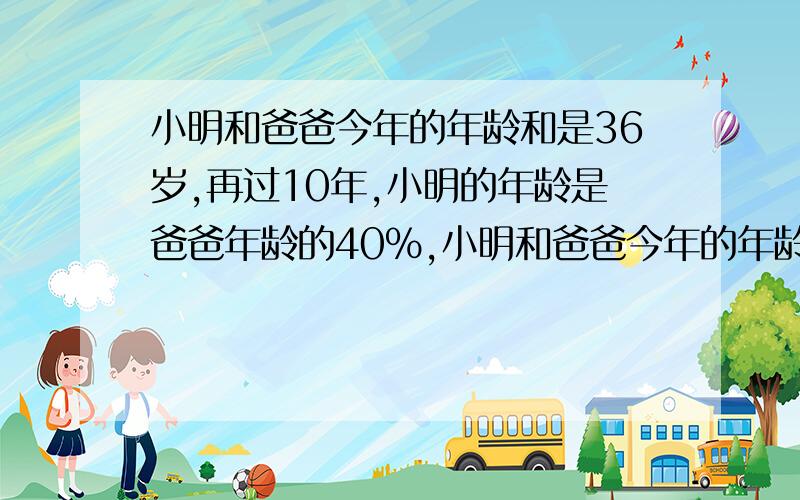 小明和爸爸今年的年龄和是36岁,再过10年,小明的年龄是爸爸年龄的40%,小明和爸爸今年的年龄各是多少岁?用解方程