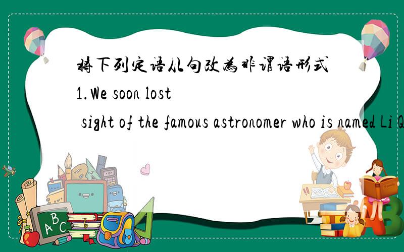 将下列定语从句改为非谓语形式1.We soon lost sight of the famous astronomer who is named Li Qiang.我们很快就看不见名叫李强的宇航员了.2.I am going to buy the painting that is copied from Vincent van Gogh.我打算买下那