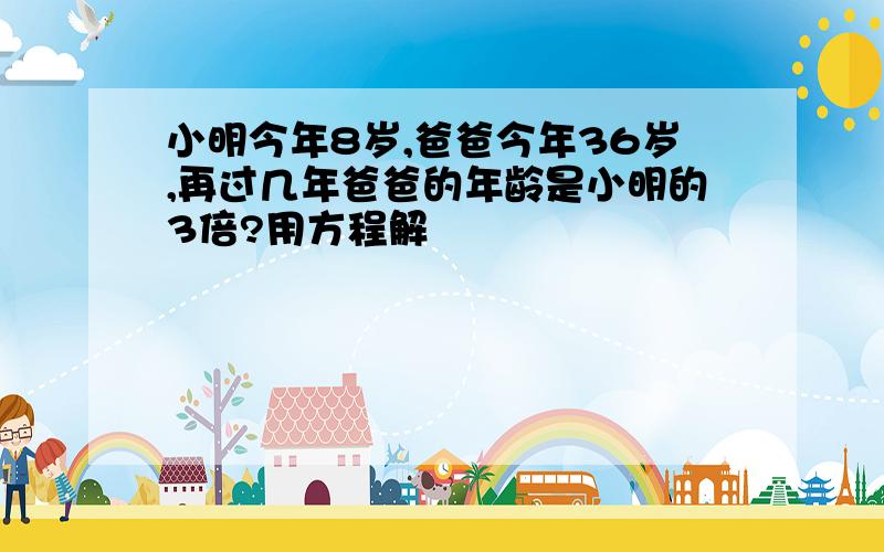 小明今年8岁,爸爸今年36岁,再过几年爸爸的年龄是小明的3倍?用方程解