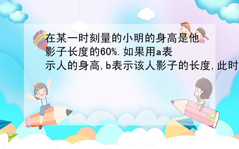 在某一时刻量的小明的身高是他影子长度的60%.如果用a表示人的身高,b表示该人影子的长度,此时他们的关系