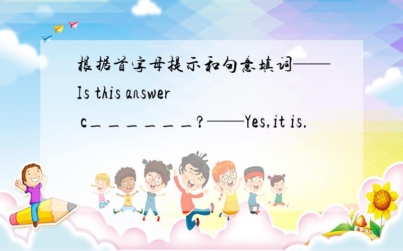 根据首字母提示和句意填词——Is this answer c______?——Yes,it is.