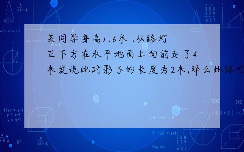 某同学身高1.6米 ,从路灯正下方在水平地面上向前走了4米发现此时影子的长度为2米,那么此路灯距地面的高