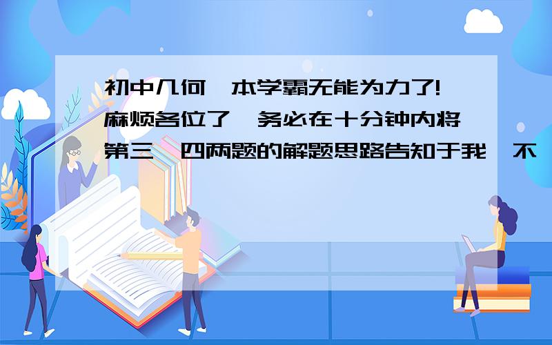 初中几何,本学霸无能为力了!麻烦各位了,务必在十分钟内将第三、四两题的解题思路告知于我,不一定要答案,只求思路!本人定将不甚感激!（各位大神请将前三幅图往返看,怕拍不清楚又怕拍