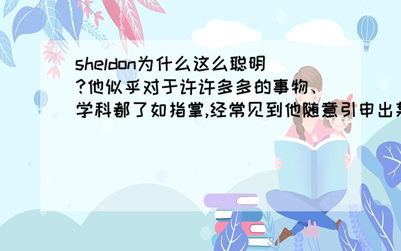 sheldon为什么这么聪明?他似乎对于许许多多的事物、学科都了如指掌,经常见到他随意引申出某个话题,接着一长串的叙述……知识量太惊人了!