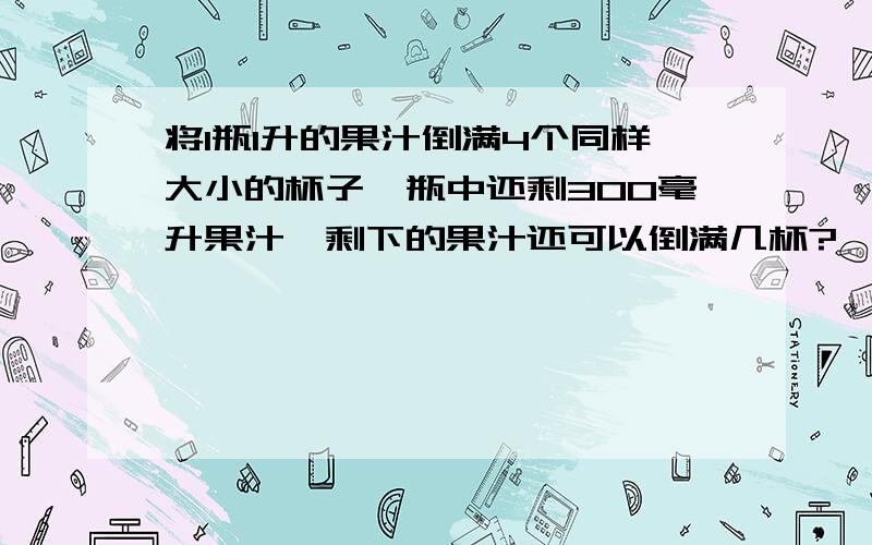 将1瓶1升的果汁倒满4个同样大小的杯子,瓶中还剩300毫升果汁,剩下的果汁还可以倒满几杯?