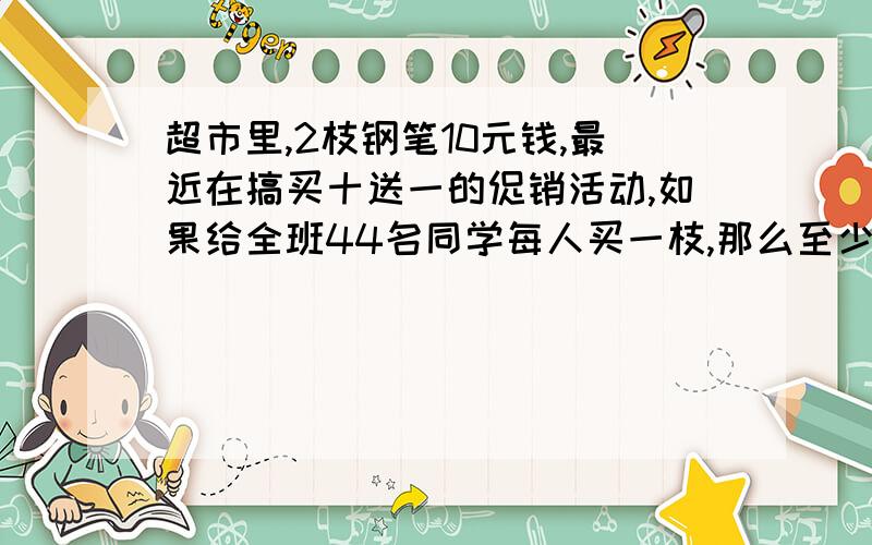 超市里,2枝钢笔10元钱,最近在搞买十送一的促销活动,如果给全班44名同学每人买一枝,那么至少要付多少元