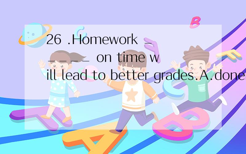 26 .Homework _____ on time will lead to better grades.A.doneB.be doneC.having doneD.to have been done