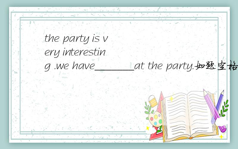 the party is very interesting .we have_______at the party.如题空格上填什么?