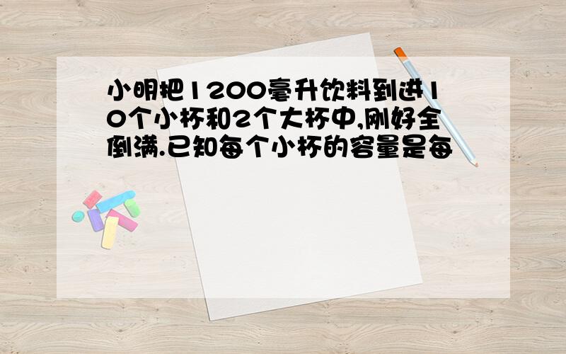 小明把1200毫升饮料到进10个小杯和2个大杯中,刚好全倒满.已知每个小杯的容量是每