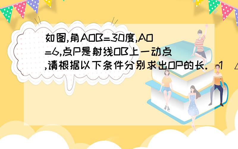 如图,角AOB=30度,AO=6,点P是射线OB上一动点,请根据以下条件分别求出OP的长.（1）△AOP是等腰三角形；（2）△AOP是直角三角形.