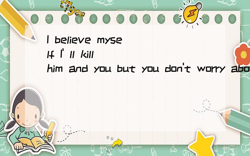 I believe myself I' ll kill him and you but you don't worry about that.