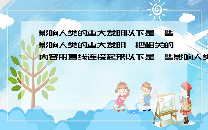 影响人类的重大发明以下是一些影响人类的重大发明,把相关的内容用直线连接起来以下是一些影响人类的重大发明,把相关的内容用直线连接起来 蒸汽机         破解生命的千古密码基因