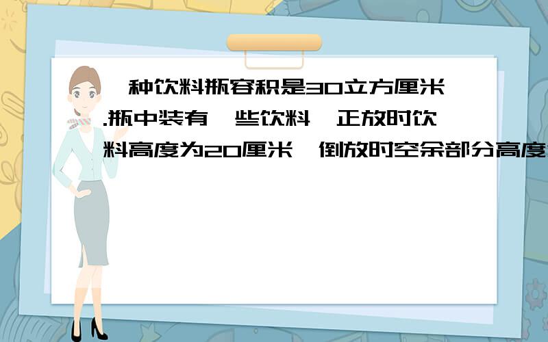 一种饮料瓶容积是30立方厘米.瓶中装有一些饮料,正放时饮料高度为20厘米,倒放时空余部分高度为5厘米,瓶内现有饮料多少立方厘米?