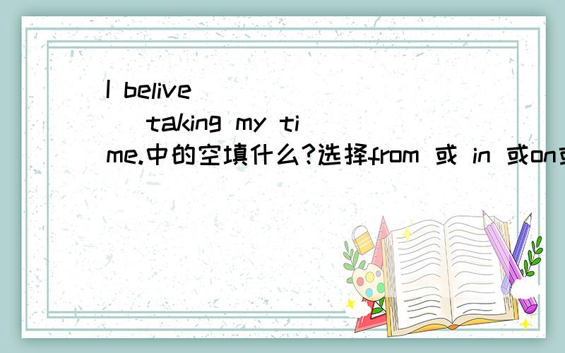 I belive ______ taking my time.中的空填什么?选择from 或 in 或on或 of.