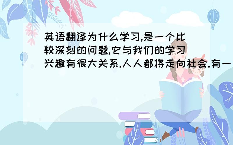 英语翻译为什么学习,是一个比较深刻的问题,它与我们的学习兴趣有很大关系,人人都将走向社会.有一句话说的好,“活到老,学到老”.知识是以兴趣为载体的,如果人的兴趣没有了,那么我们学